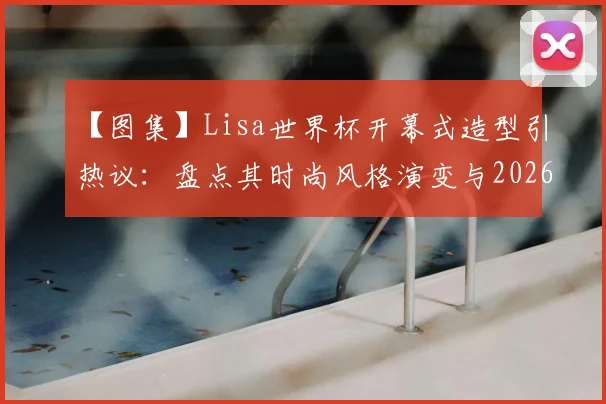 【图集】Lisa世界杯开幕式造型引热议：盘点其时尚风格演变与2026美国世界杯期待点