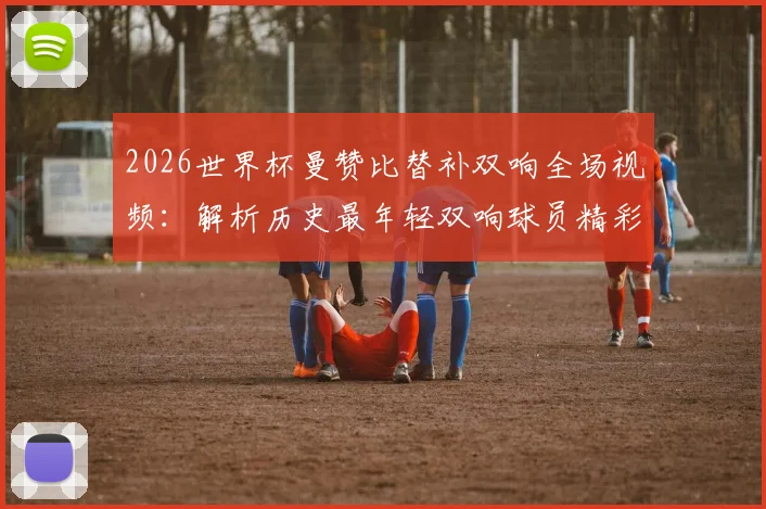 2026世界杯曼赞比替补双响全场视频:解析历史最年轻双响球员精彩瞬间与成长背景