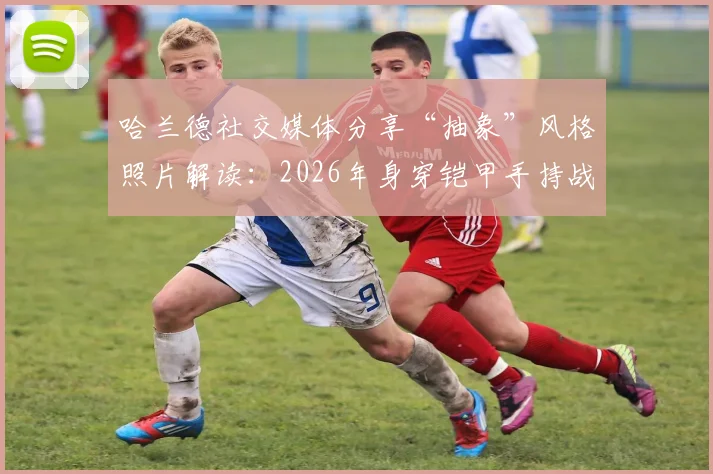 哈兰德社交媒体分享“抽象”风格照片解读:2026年身穿铠甲手持战刀盾牌的维京战士形象有何寓意?