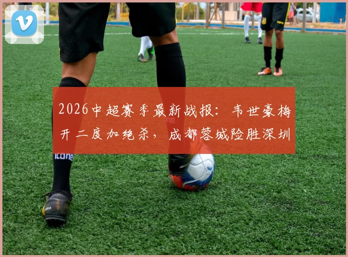 2026中超赛季最新战报:韦世豪梅开二度加绝杀,成都蓉城险胜深圳新鹏城,周定洋破门弑旧主(附全场集锦与积分榜变动)