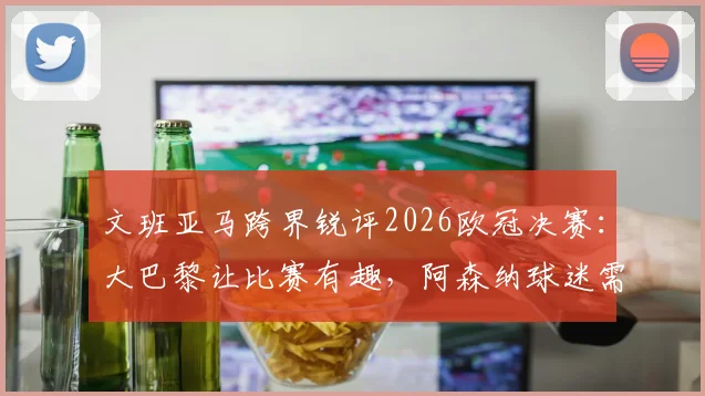 文班亚马跨界锐评2026欧冠决赛：大巴黎让比赛有趣，阿森纳球迷需冷静看待