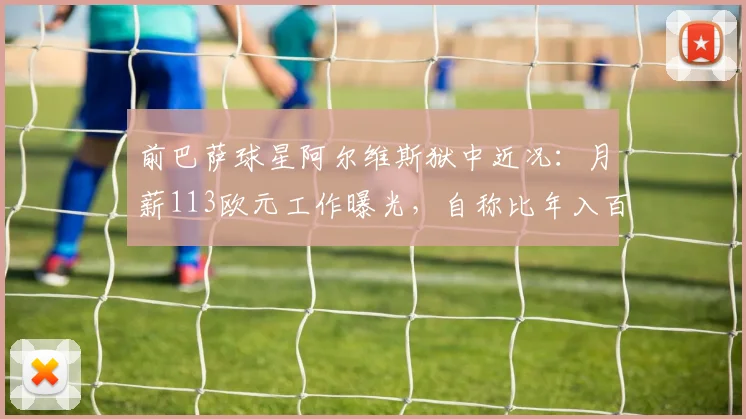 前巴萨球星阿尔维斯狱中近况:月薪113欧元工作曝光,自称比年入百万更有意义,最新现状解析