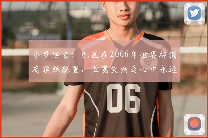 小罗坦言:巴西在2006年世界杯拥有顶级配置,卫冕失利是心中永远的痛,深度解析当年阵容与败因