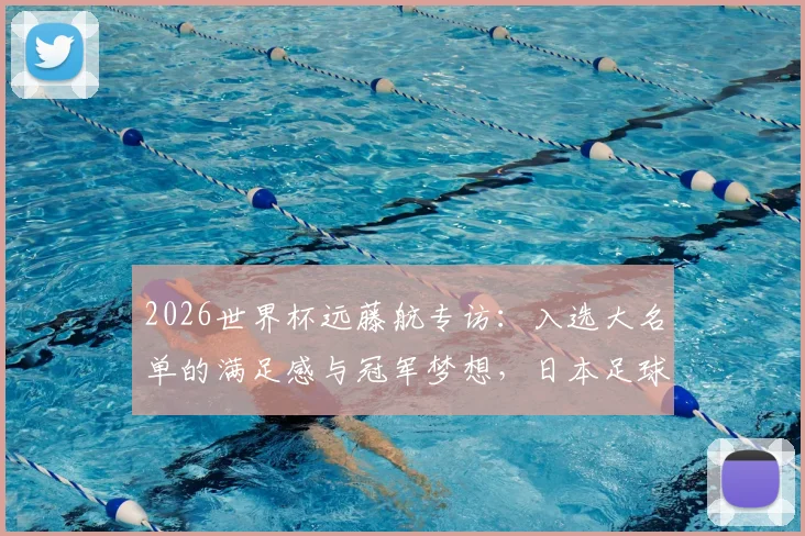 2026世界杯远藤航专访:入选大名单的满足感与冠军梦想,日本足球的中坚力量展望未来