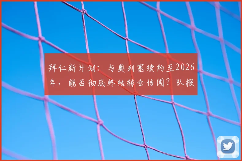 拜仁新计划：与奥利塞续约至2026年，能否彻底终结转会传闻？队报独家解读