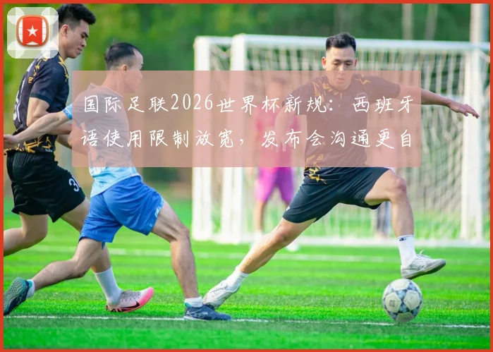 国际足联2026世界杯新规：西班牙语使用限制放宽，发布会沟通更自由