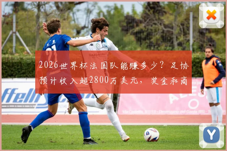 2026世界杯法国队能赚多少？足协预计收入超2800万美元，奖金和商业分成详解