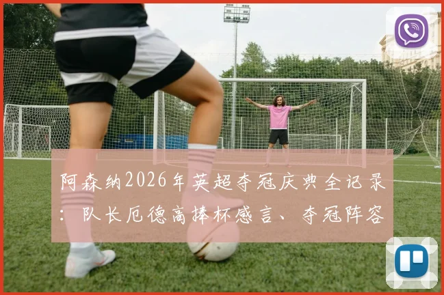 阿森纳2026年英超夺冠庆典全记录：队长厄德高捧杯感言、夺冠阵容名单及时隔22年重夺冠军的激情时刻回顾