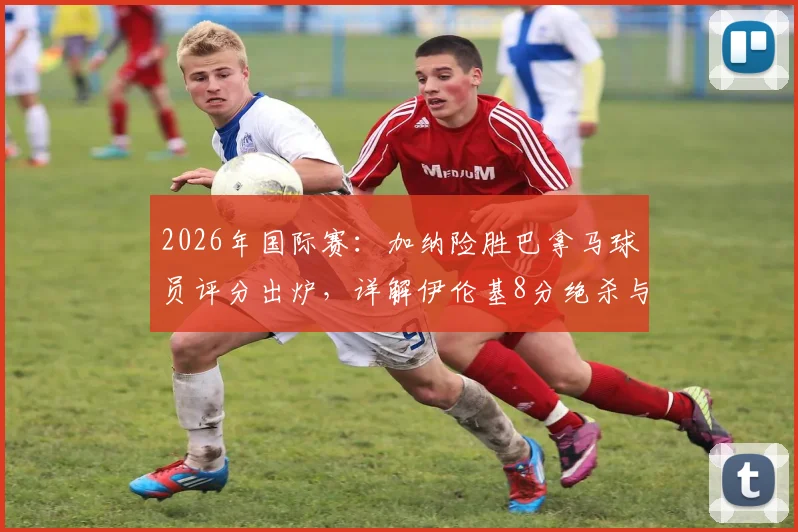2026年国际赛:加纳险胜巴拿马球员评分出炉,详解伊伦基8分绝杀与塞梅尼奥低迷原因,附全场数据统计
