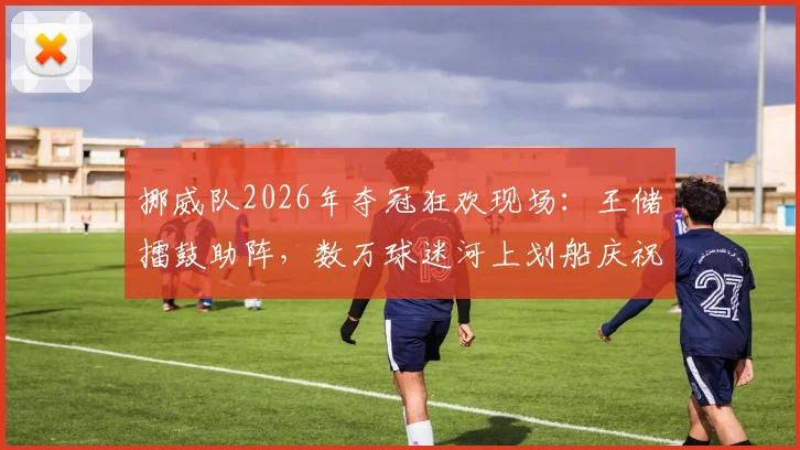 挪威队2026年夺冠狂欢现场：王储擂鼓助阵，数万球迷河上划船庆祝传统解析