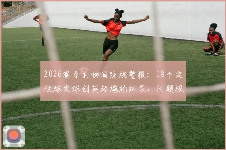 2026赛季利物浦防线警报:18个定位球失球创英超尴尬纪录,问题根源与解决方向探讨
