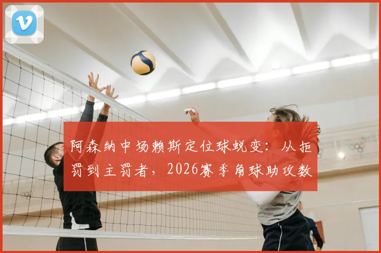 阿森纳中场赖斯定位球蜕变:从拒罚到主罚者,2026赛季角球助攻数据背后的战术与苦练