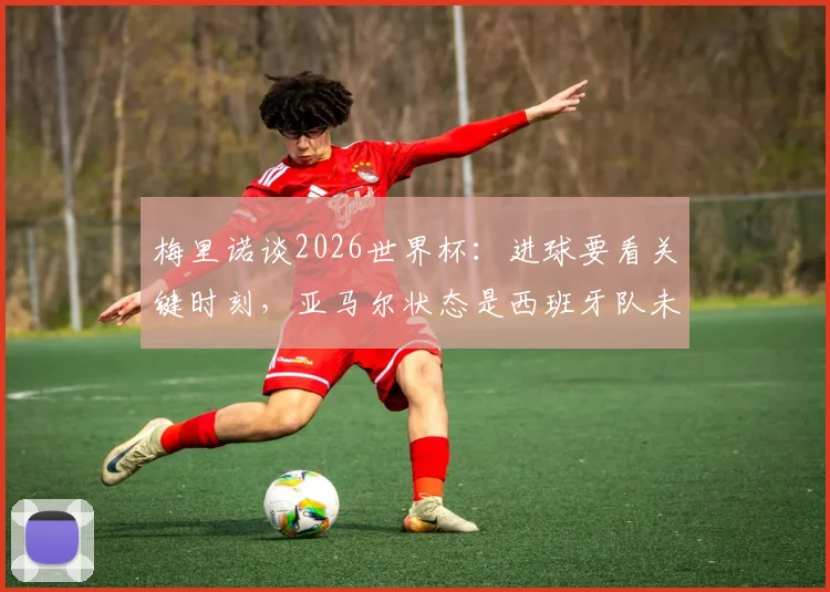 梅里诺谈2026世界杯:进球要看关键时刻,亚马尔状态是西班牙队未来关键点