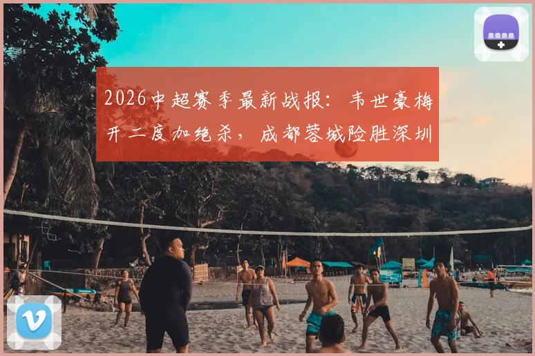2026中超赛季最新战报：韦世豪梅开二度加绝杀，成都蓉城险胜深圳新鹏城，周定洋破门弑旧主（附全场集锦与积分榜变动）