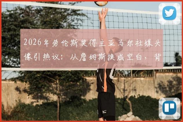 2026年劳伦斯奖得主亚马尔社媒头像引热议:从詹姆斯换成空白,背后有何深意?体育明星个人品牌形象管理探讨