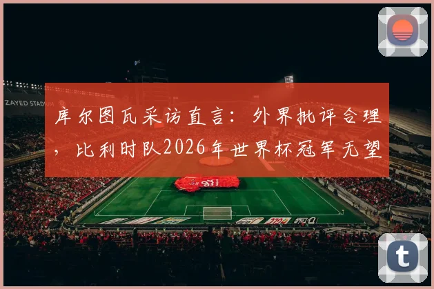 库尔图瓦采访直言：外界批评合理，比利时队2026年世界杯冠军无望？深度剖析背后原因