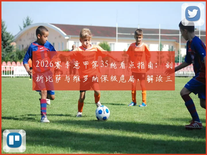 2026赛季意甲第35轮看点指南:剖析比萨与维罗纳保级危局,解读三强争四白热化格局
