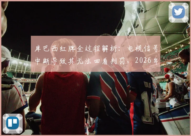 库巴西红牌全过程解析：电视信号中断导致其无法回看判罚，2026年西甲转播技术问题引热议