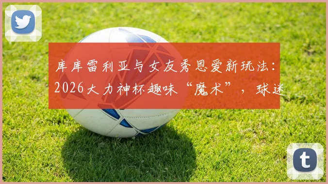 库库雷利亚与女友秀恩爱新玩法:2026大力神杯趣味“魔术”,球迷直呼太会玩了