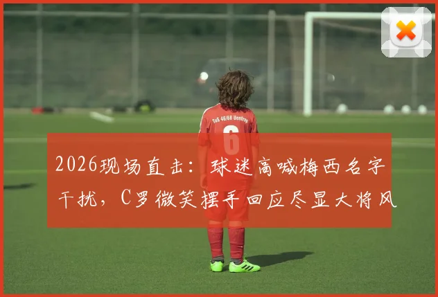 2026现场直击：球迷高喊梅西名字干扰，C罗微笑摆手回应尽显大将风范