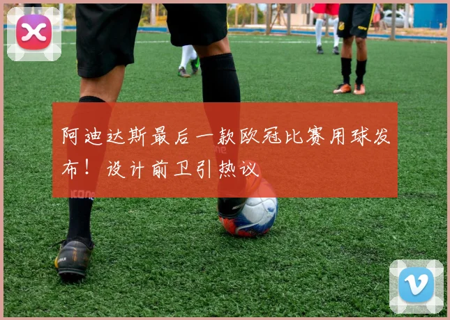 阿迪达斯最后一款欧冠比赛用球发布!设计前卫引热议