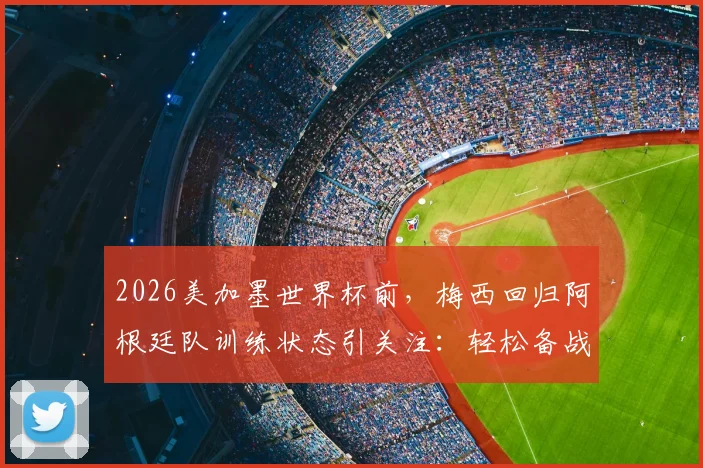 2026美加墨世界杯前，梅西回归阿根廷队训练状态引关注：轻松备战首战，球队磨合如何？