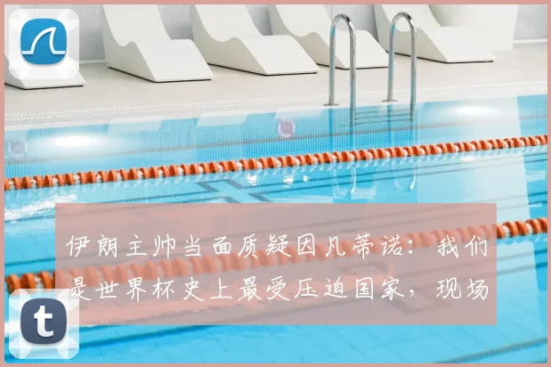 伊朗主帅当面质疑因凡蒂诺:我们是世界杯史上最受压迫国家,现场对峙视频引热议