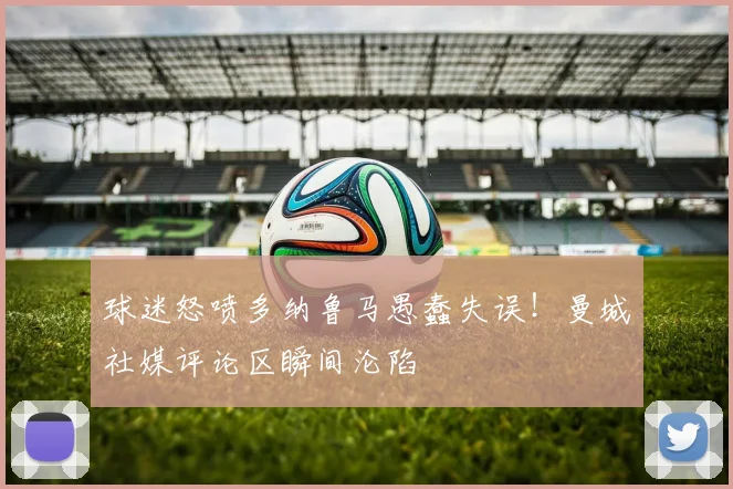 球迷怒喷多纳鲁马愚蠢失误！曼城社媒评论区瞬间沦陷