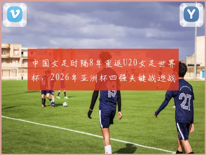 中国女足时隔8年重返U20女足世界杯,2026年亚洲杯四强关键战迎战日本队,晋级前景与战术解析深度指南