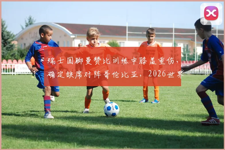 瑞士国脚曼赞比训练中膝盖重伤，确定缺席对阵哥伦比亚，2026世界杯前景蒙阴影