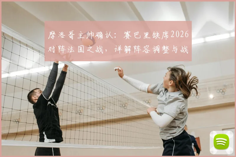 摩洛哥主帅确认:赛巴里缺席2026对阵法国之战,详解阵容调整与战术影响