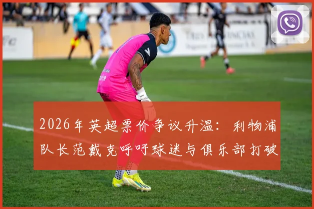 2026年英超票价争议升温:利物浦队长范戴克呼吁球迷与俱乐部打破僵局,回顾体育圈票价矛盾的普遍影响