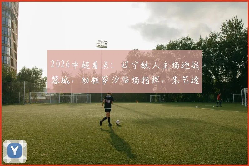 2026中超看点：辽宁铁人主场迎战蓉城，助教萨沙临场指挥，朱艺透露最新部署