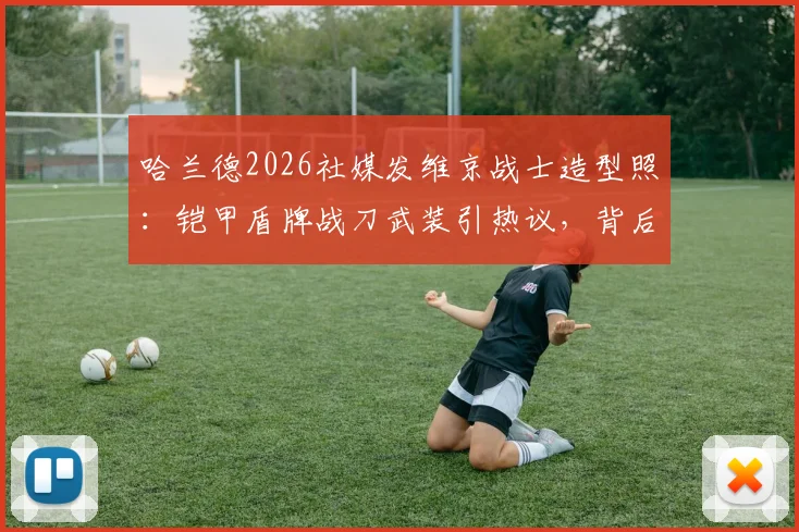 哈兰德2026社媒发维京战士造型照：铠甲盾牌战刀武装引热议，背后寓意何在？