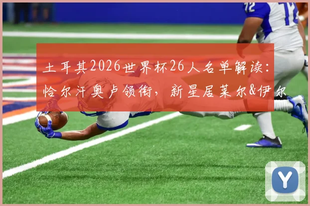 土耳其2026世界杯26人名单解读：恰尔汗奥卢领衔，新星居莱尔&伊尔迪兹入选引热议，附实力分析与落选遗憾