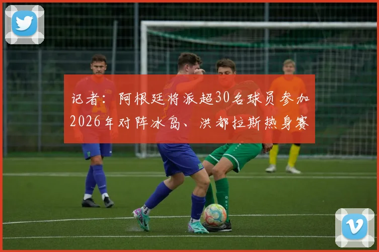 记者:阿根廷将派超30名球员参加2026年对阵冰岛、洪都拉斯热身赛,集训名单及战术目标前瞻