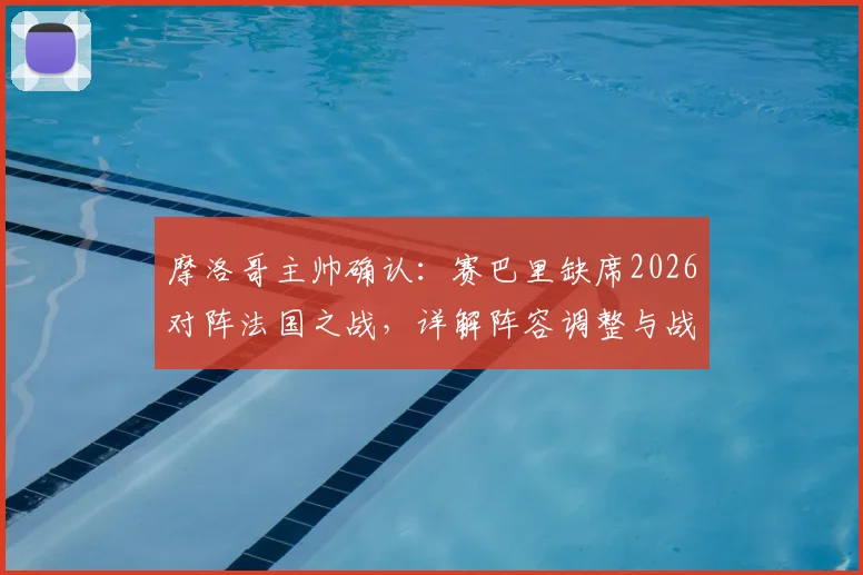 摩洛哥主帅确认：赛巴里缺席2026对阵法国之战，详解阵容调整与战术影响