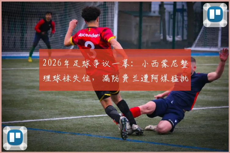 2026年足球争议一幕：小西蒙尼整理球袜失位，漏防费兰遭阿媒猛批，细节回放与分析