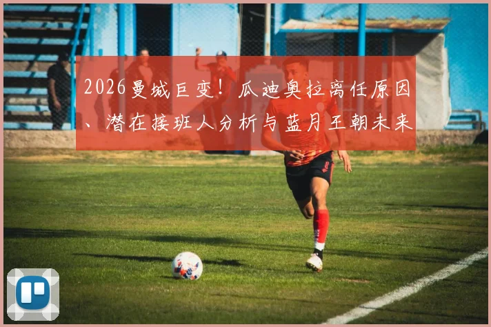 2026曼城巨变！瓜迪奥拉离任原因、潜在接班人分析与蓝月王朝未来走势全览