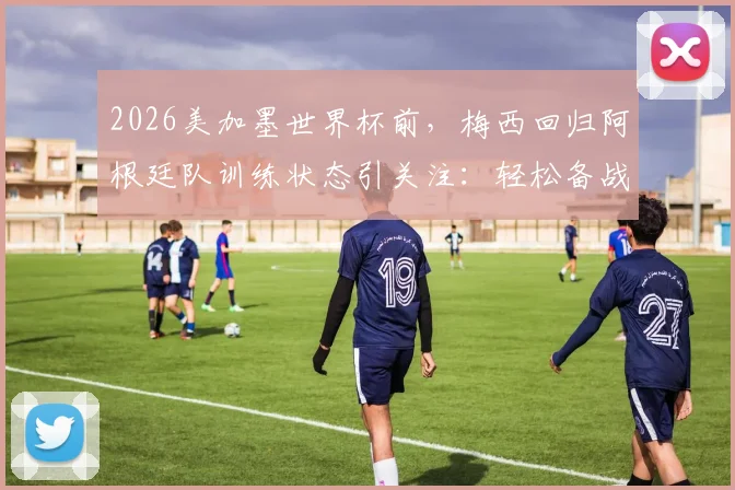 2026美加墨世界杯前,梅西回归阿根廷队训练状态引关注:轻松备战首战,球队磨合如何?