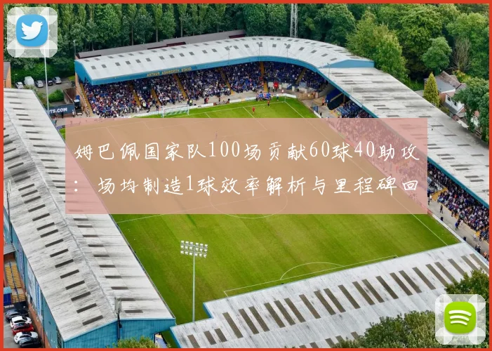 姆巴佩国家队100场贡献60球40助攻：场均制造1球效率解析与里程碑回顾