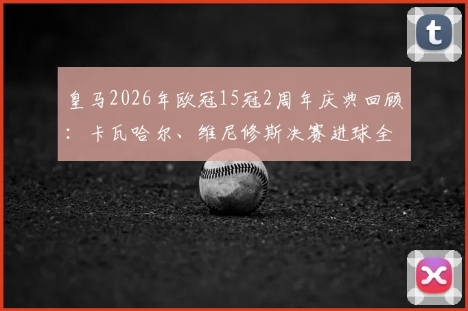皇马2026年欧冠15冠2周年庆典回顾：卡瓦哈尔、维尼修斯决赛进球全记录与珍贵影像下载