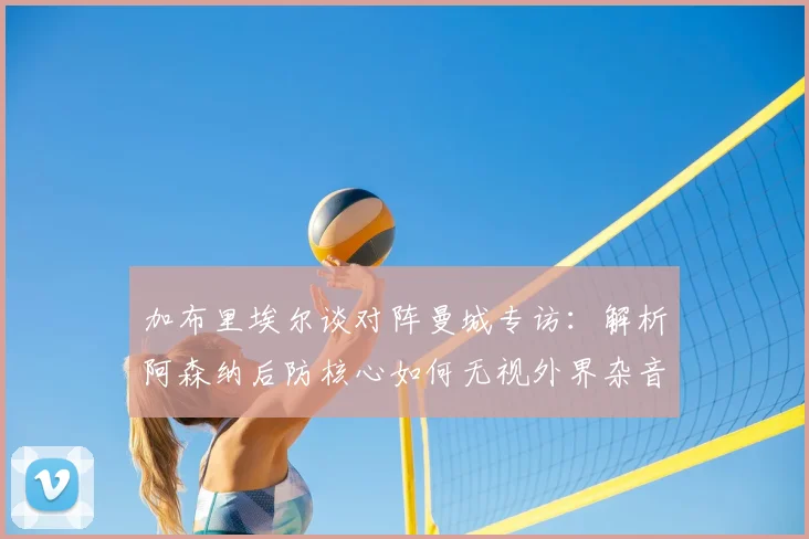 加布里埃尔谈对阵曼城专访:解析阿森纳后防核心如何无视外界杂音并享受顶级对决压力(2026赛季前瞻)
