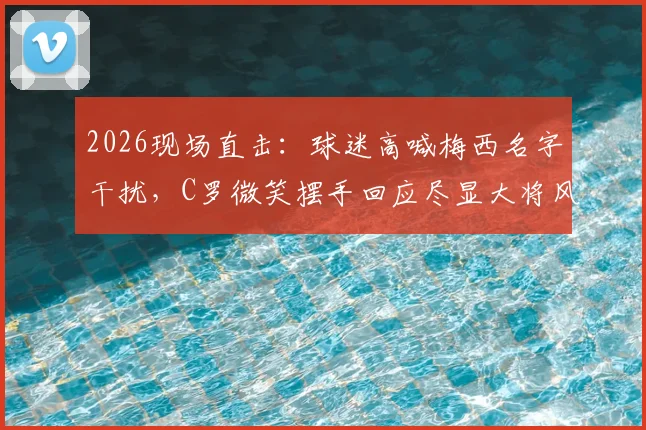 2026现场直击：球迷高喊梅西名字干扰，C罗微笑摆手回应尽显大将风范