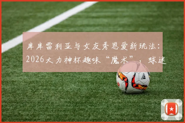 库库雷利亚与女友秀恩爱新玩法：2026大力神杯趣味“魔术”，球迷直呼太会玩了
