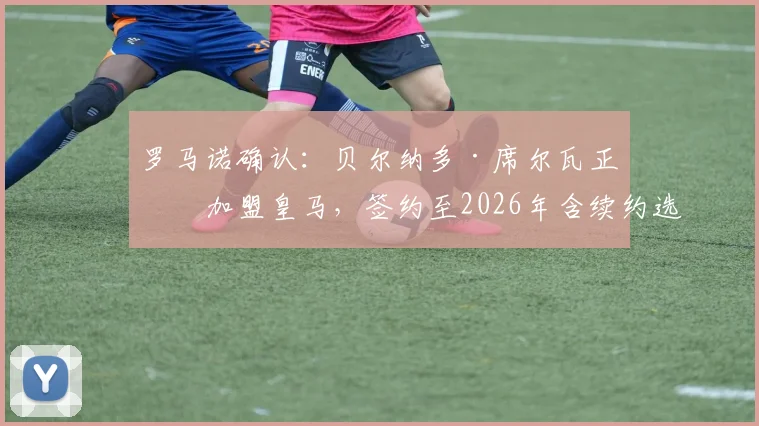 罗马诺确认：贝尔纳多·席尔瓦正式加盟皇马，签约至2026年含续约选项