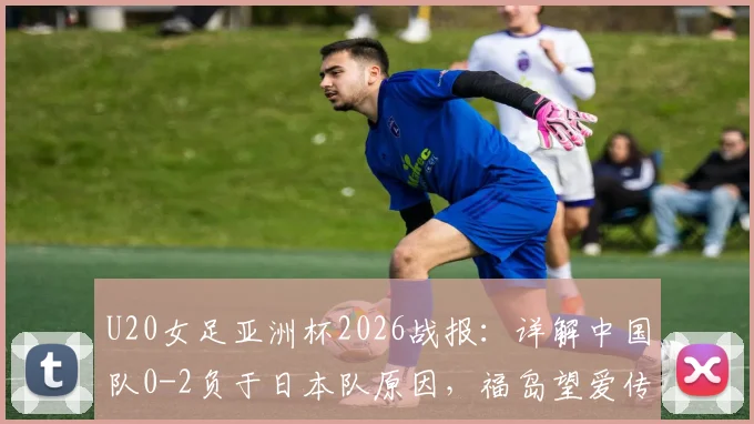 U20女足亚洲杯2026战报：详解中国队0-2负于日本队原因，福岛望爱传射表现分析及未来展望