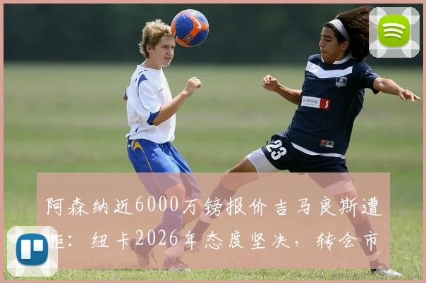阿森纳近6000万镑报价吉马良斯遭拒:纽卡2026年态度坚决,转会市场博弈背后原因详解