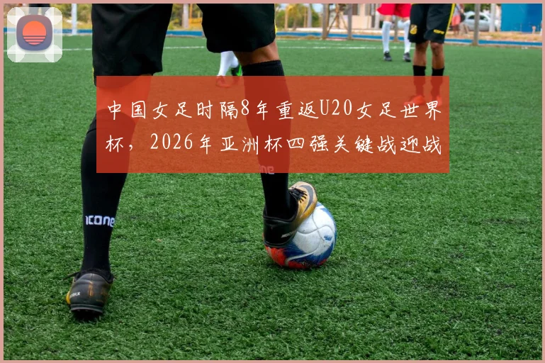 中国女足时隔8年重返U20女足世界杯，2026年亚洲杯四强关键战迎战日本队，晋级前景与战术解析深度指南