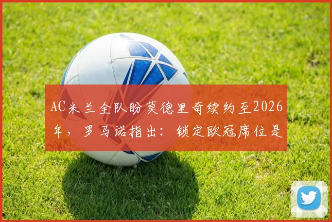 AC米兰全队盼莫德里奇续约至2026年,罗马诺指出:锁定欧冠席位是留队核心条件,最新谈判进展分析